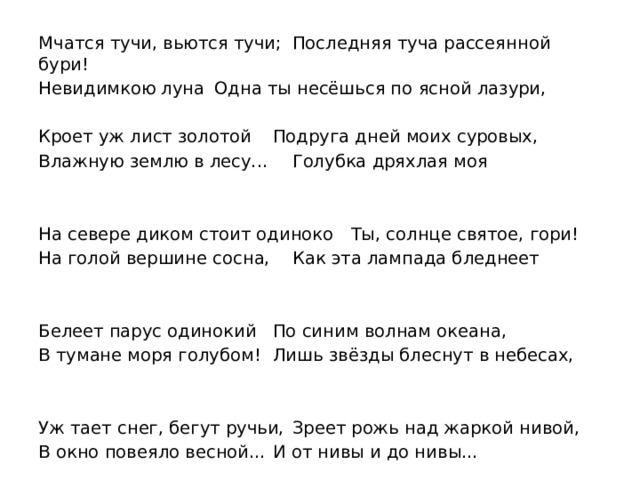 Мчатся тучи, вьются тучи;   Последняя туча рассеянной бури!  Невидимкою луна    Одна ты несёшься по ясной лазури,       Кроет уж лист золотой    Подруга дней моих суровых,  Влажную землю в лесу...   Голубка дряхлая моя   На севере диком стоит одиноко   Ты, солнце святое, гори!  На голой вершине сосна,   Как эта лампада бледнеет    Белеет парус одинокий    По синим волнам океана,  В тумане моря голубом!  Лишь звёзды блеснут в небесах,   Уж тает снег, бегут ручьи,  Зреет рожь над жаркой нивой, В окно повеяло весной…  И от нивы и до нивы… 