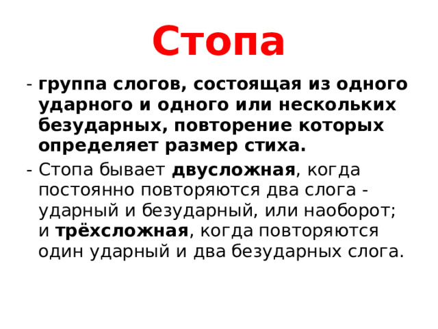 Стопа группа слогов, состоящая из одного ударного и одного или нескольких безударных, повторение которых определяет размер стиха.  Стопа бывает двусложная , когда постоянно повторяются два слога - ударный и безударный, или наоборот; и трёхсложная , когда повторяются один ударный и два безударных слога.   