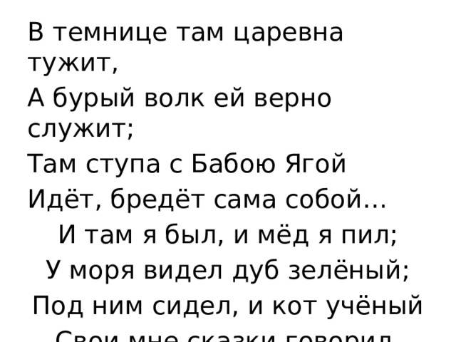 В темнице там царевна тужит, А бурый волк ей верно служит; Там ступа с Бабою Ягой Идёт, бредёт сама собой… И там я был, и мёд я пил; У моря видел дуб зелёный; Под ним сидел, и кот учёный Свои мне сказки говорил. 