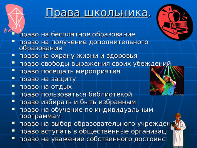 Права школьника .   право на бесплатное образование право на получение дополнительного образования право на охрану жизни и здоровья право свободы выражения своих убеждений право посещать мероприятия право на защиту право на отдых право пользоваться библиотекой право избирать и быть избранным право на обучение по индивидуальным программам право на выбор образовательного учреждения право вступать в общественные организации право на уважение собственного достоинства. 