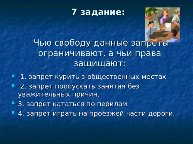 7 задание:      Чью свободу данные запреты ограничивают, а чьи права защищают:  1. запрет курить в общественных местах  2. запрет пропускать занятия без уважительных причин. 3. запрет кататься по перилам 4. запрет играть на проезжей части дороги. 