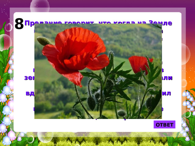 8 Предание говорит, что когда на Земле появились первые люди, природа позаботилась о том, чтобы они не только охотились, но и спокойно отдыхали. Однако ночью люди продолжали бодрствовать. Тогда природа послала сон и воткнула в землю свой жезл. Сновидения окутали жезл воздушными грезами, ночь вдохнула в него жизнь, и жезл пустил корни, зазеленел и раскрылся красивыми цветами. Так на Земле появился цветок грез. ОТВЕТ 