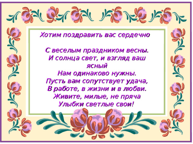 Хотим поздравить вас сердечно  С веселым праздником весны.  И солнца свет, и взгляд ваш ясный  Нам одинаково нужны.  Пусть вам сопутствует удача,  В работе, в жизни и в любви.  Живите, милые, не пряча  Улыбки светлые свои!  
