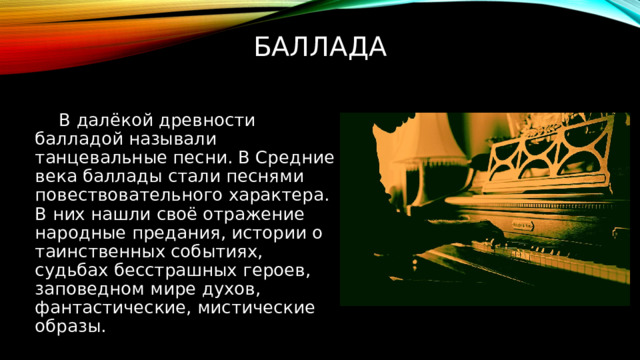 Баллада В далёкой древности балладой называли танцевальные песни. В Средние века баллады стали песнями повествовательного характера. В них нашли своё отражение народные предания, истории о таинственных событиях, судьбах бесстрашных героев, заповедном мире духов, фантастические, мистические образы. 