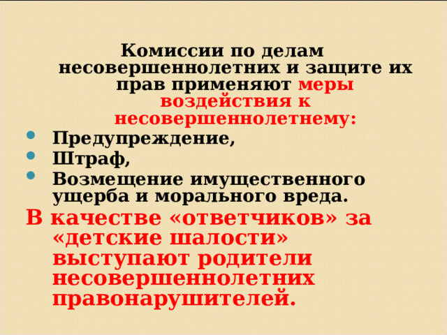  Комиссии по делам несовершеннолетних и защите их прав применяют меры воздействия к несовершеннолетнему: Предупреждение, Штраф, Возмещение имущественного ущерба и морального вреда. В качестве «ответчиков» за «детские шалости» выступают родители несовершеннолетних правонарушителей.          