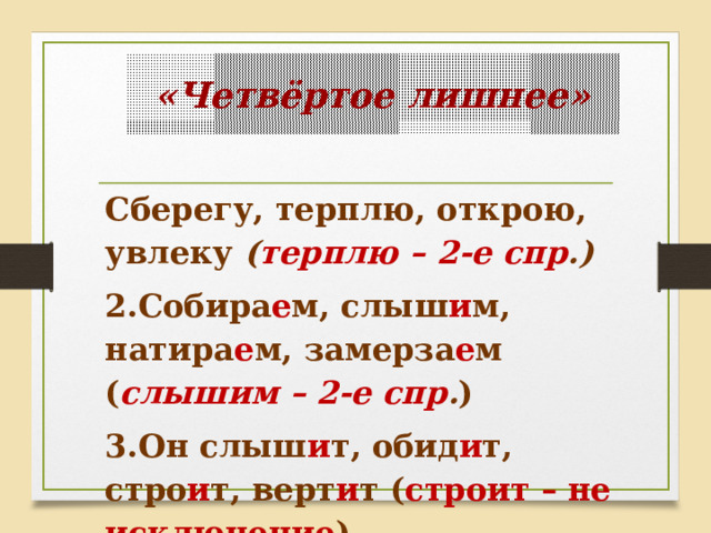 «Четвёртое лишнее» Сберегу, терплю, открою, увлеку ( терплю – 2-е спр .) 2.Собира е м, слыш и м, натира е м, замерза е м ( слышим – 2-е спр . ) 3.Он слыш и т, обид и т, стро и т, верт и т ( строит – не исключение ) 