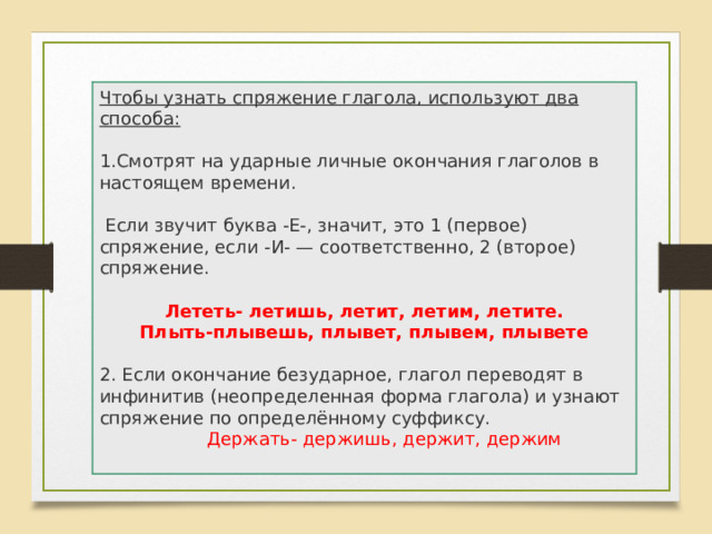 Чтобы узнать спряжение глагола, используют два способа:  Смотрят на ударные личные окончания глаголов в настоящем времени.  Если звучит буква -Е-, значит, это 1 (первое) спряжение, если -И- — соответственно, 2 (второе) спряжение. Лететь- летишь, летит, летим, летите. Плыть-плывешь, плывет, плывем, плывете 2. Если окончание безударное, глагол переводят в инфинитив (неопределенная форма глагола) и узнают спряжение по определённому суффиксу.  Держать- держишь, держит, держим 