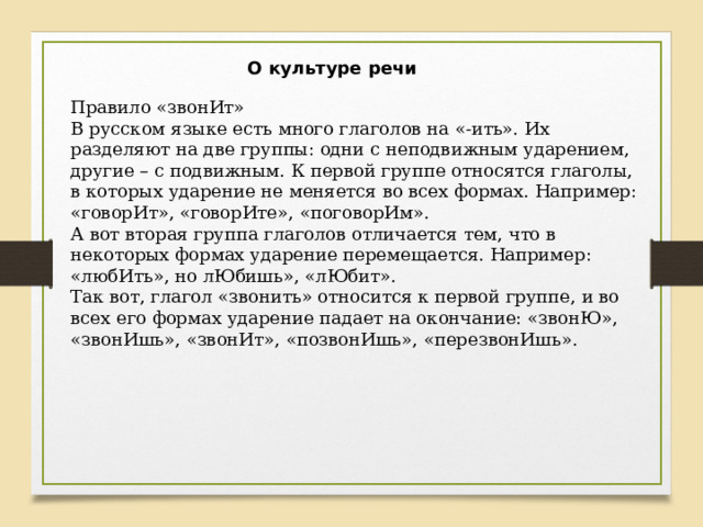 О культуре речи Правило «звонИт» В русском языке есть много глаголов на «-ить». Их разделяют на две группы: одни с неподвижным ударением, другие – с подвижным. К первой группе относятся глаголы, в которых ударение не меняется во всех формах. Например: «говорИт», «говорИте», «поговорИм». А вот вторая группа глаголов отличается тем, что в некоторых формах ударение перемещается. Например: «любИть», но лЮбишь», «лЮбит». Так вот, глагол «звонить» относится к первой группе, и во всех его формах ударение падает на окончание: «звонЮ», «звонИшь», «звонИт», «позвонИшь», «перезвонИшь». 