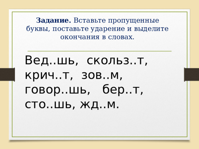 Задание. Вставьте пропущенные буквы, поставьте ударение и выделите окончания в словах.   Вед..шь, скольз..т, крич..т, зов..м, говор..шь, бер..т, сто..шь, жд..м. 