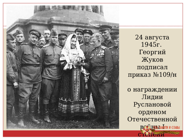 24 августа 1945г. Георгий Жуков подписал приказ №109/н о награждении Лидии Руслановой орденом Отечественной войны I степени 