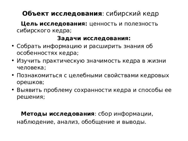  Объект исследования : сибирский кедр  Цель исследования: ценность и полезность сибирского кедра; Задачи исследования: Собрать информацию и расширить знания об особенностях кедра; Изучить практическую значимость кедра в жизни человека; Познакомиться с целебными свойствами кедровых орешков; Выявить проблему сохранности кедра и способы ее решения;  Методы исследования : сбор информации, наблюдение, анализ, обобщение и выводы. 