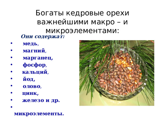 Богаты кедровые орехи важнейшими макро – и микроэлементами:  Они содержат:  медь ,  магний ,  марганец,   фосфор ,  кальций ,  йод,   олово ,  цинк,  железо и др.  микроэлементы. 