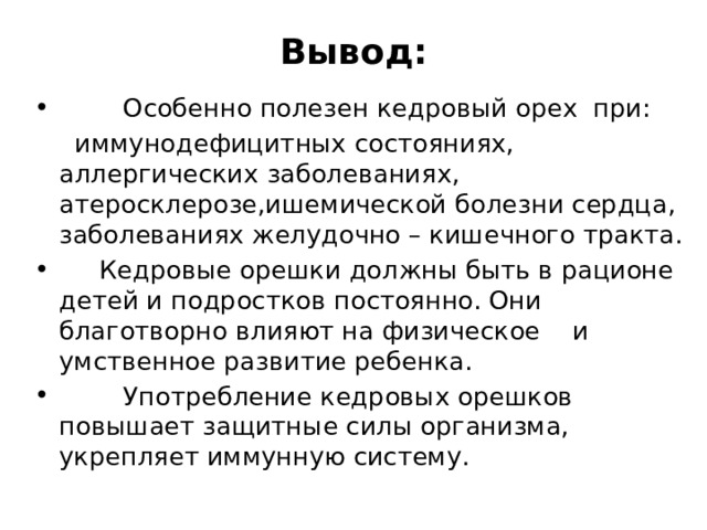 Вывод:  Особенно полезен кедровый орех при:  иммунодефицитных состояниях, аллергических заболеваниях, атеросклерозе,ишемической болезни сердца, заболеваниях желудочно – кишечного тракта.  Кедровые орешки должны быть в рационе детей и подростков постоянно. Они благотворно влияют на физическое и умственное развитие ребенка.  Употребление кедровых орешков повышает защитные силы организма, укрепляет иммунную систему. 