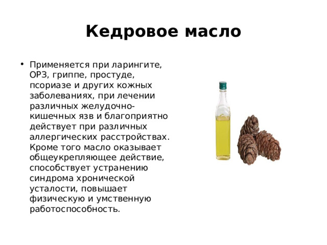 Кедровое масло Применяется при ларингите, ОРЗ, гриппе, простуде, псориазе и других кожных заболеваниях, при лечении различных желудочно-кишечных язв и благоприятно действует при различных аллергических расстройствах. Кроме того масло оказывает общеукрепляющее действие, способствует устранению синдрома хронической усталости, повышает физическую и умственную работоспособность. 