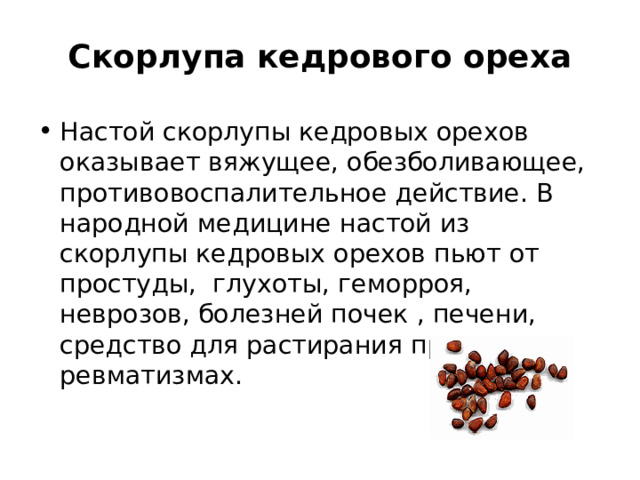 Скорлупа кедрового ореха Настой скорлупы кедровых орехов оказывает вяжущее, обезболивающее, противовоспалительное действие. В народной медицине настой из скорлупы кедровых орехов пьют от простуды, глухоты, геморроя, неврозов, болезней почек , печени, средство для растирания при ревматизмах. 