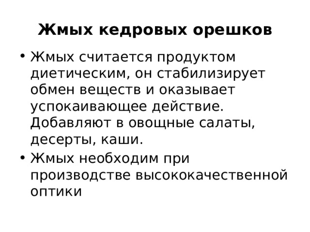 Жмых кедровых орешков Жмых считается продуктом диетическим, он стабилизирует обмен веществ и оказывает успокаивающее действие. Добавляют в овощные салаты, десерты, каши. Жмых необходим при производстве высококачественной оптики  