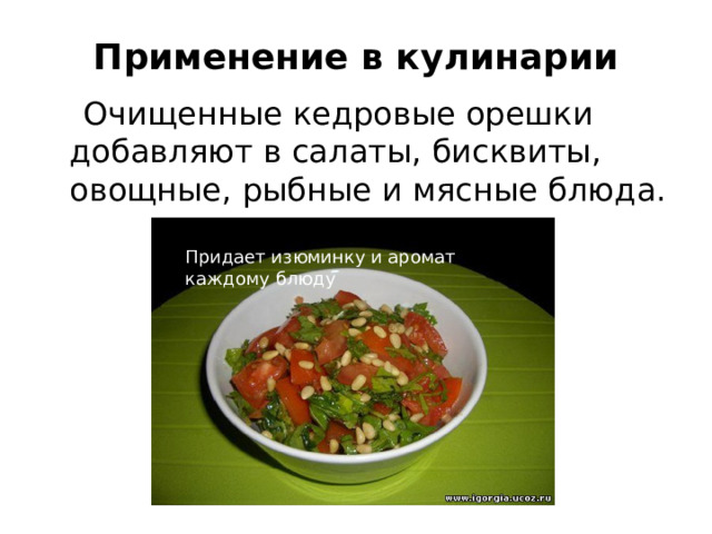Применение в кулинарии  Очищенные кедровые орешки добавляют в салаты, бисквиты, овощные, рыбные и мясные блюда. Придает изюминку и аромат каждому блюду 