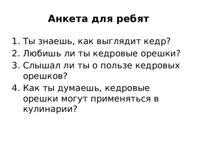 Анкета для ребят Ты знаешь, как выглядит кедр? Любишь ли ты кедровые орешки? Слышал ли ты о пользе кедровых орешков? Как ты думаешь, кедровые орешки могут применяться в кулинарии? 