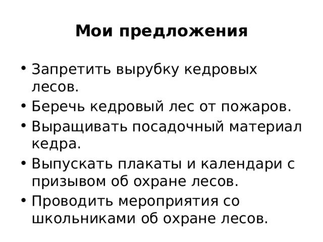 Мои предложения Запретить вырубку кедровых лесов. Беречь кедровый лес от пожаров. Выращивать посадочный материал кедра. Выпускать плакаты и календари с призывом об охране лесов. Проводить мероприятия со школьниками об охране лесов. 