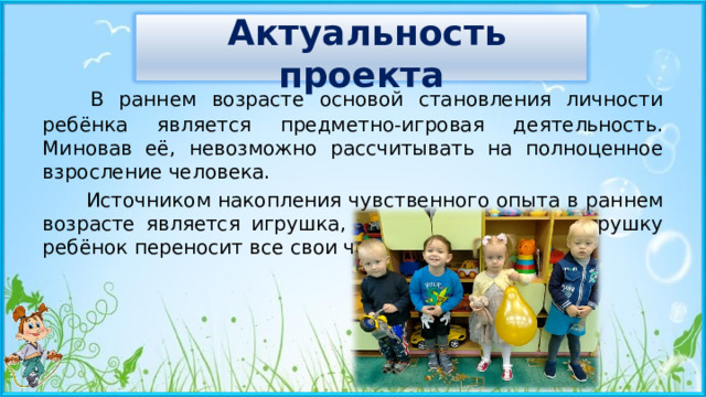   Актуальность проекта    В раннем возрасте основой становления личности ребёнка является предметно-игровая деятельность. Миновав её, невозможно рассчитывать на полноценное взросление человека.  Источником накопления чувственного опыта в раннем возрасте является игрушка, так как именно на игрушку ребёнок переносит все свои человеческие чувства. 