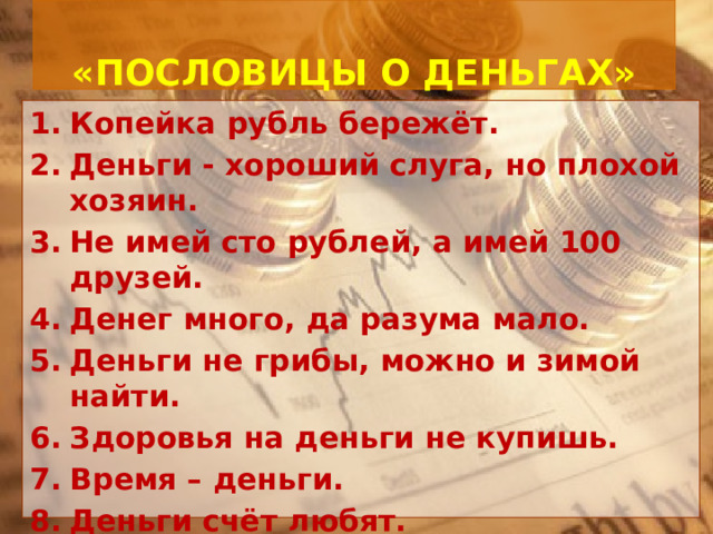   «ПОСЛОВИЦЫ О ДЕНЬГАХ»   Копейка рубль бережёт. Деньги - хороший слуга, но плохой хозяин. Не имей сто рублей, а имей 100 друзей. Денег много, да разума мало. Деньги не грибы, можно и зимой найти. Здоровья на деньги не купишь. Время – деньги. Деньги счёт любят. 