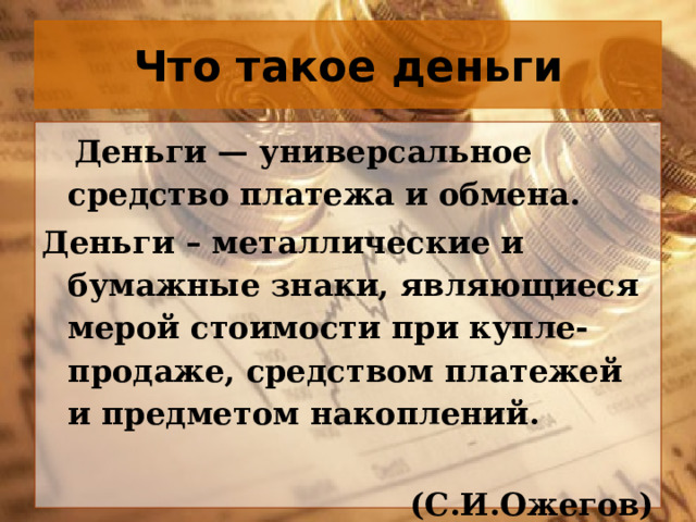 Что такое деньги  Деньги — универсальное средство платежа и обмена. Деньги – металлические и бумажные знаки, являющиеся мерой стоимости при купле-продаже, средством платежей и предметом накоплений.  (С.И.Ожегов) 