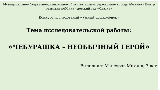 Муниципальное бюджетное дошкольное образовательное учреждение города Абакана «Центр развития ребёнка - детский сад «Сказка»   Конкурс исследований «Умный дошколёнок»    Тема исследовательской работы:   « ЧЕБУРАШКА – НЕОБЫЧНЫЙ ГЕРОЙ »     Выполнил: Мансуров Михаил, 7 лет               