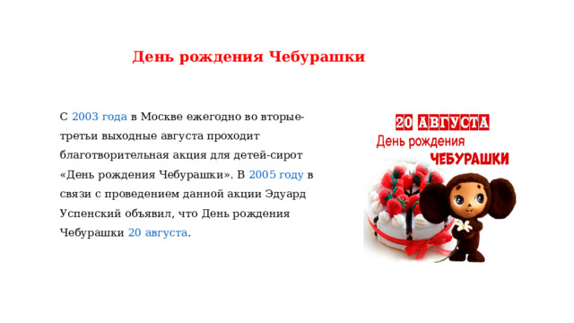 День рождения Чебурашки С  2003 года  в Москве ежегодно во вторые-третьи выходные августа проходит благотворительная акция для детей-сирот «День рождения Чебурашки». В  2005 году  в связи с проведением данной акции Эдуард Успенский объявил, что День рождения Чебурашки  20 августа . 