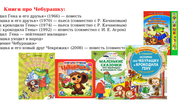 Книги про Чебурашку: «Крокодил Гена и его друзья» (1966) — повесть «Чебурашка и его друзья» (1970) — пьеса (совместно с Р. Качановым) «Отпуск крокодила Гены» (1974) — пьеса (совместно с Р. Качановым) «Бизнес крокодила Гены» (1992) — повесть (совместно с И. Е. Агрон) «Крокодил Гена — лейтенант милиции» «Чебурашка уходит в народ» «Похищение Чебурашки» «Чебурашка и его новый друг Чекрежик» (2008) — повесть (совместно с Ю.А.Дубовских)   