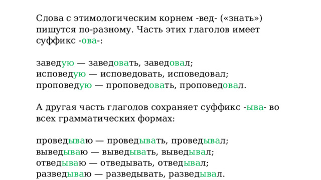 Слова с этимологическим корнем -вед- («знать») пишутся по-разному. Часть этих глаголов имеет суффикс - ова -:   завед ую — завед ова ть, завед ова л; исповед ую — исповедовать, исповедовал; проповед ую — проповед ова ть, проповед ова л.   А другая часть глаголов сохраняет суффикс - ыва - во всех грамматических формах:   провед ыва ю — провед ыва ть, провед ыва л; вывед ыва ю — вывед ыва ть, вывед ыва л; отвед ыва ю — отведывать, отвед ыва л; развед ыва ю — разведывать, развед ыва л. 