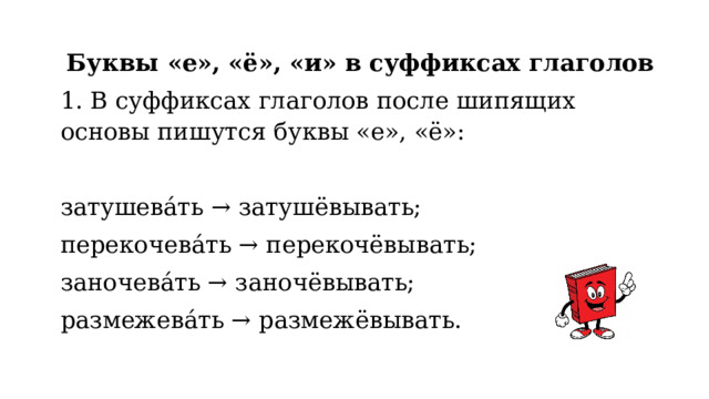 Буквы «е», «ё», «и» в суффиксах глаголов 1. В суффиксах глаголов после шипящих основы пишутся буквы «е», «ё»:   затушева́ть → затушёвывать; перекочева́ть → перекочёвывать; заночева́ть → заночёвывать; размежева́ть → размежёвывать. 