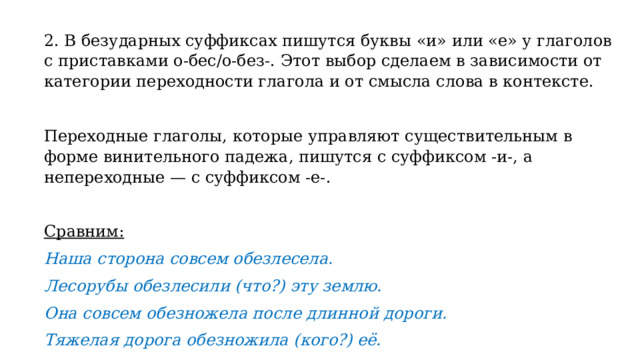 2. В безударных суффиксах пишутся буквы «и» или «е» у глаголов с приставками о-бес/о-без-. Этот выбор сделаем в зависимости от категории переходности глагола и от смысла слова в контексте.   Переходные глаголы, которые управляют существительным в форме винительного падежа, пишутся с суффиксом -и-, а непереходные — с суффиксом -е-.   Сравним: Наша сторона совсем обезлесела. Лесорубы обезлесили (что?) эту землю. Она совсем обезножела после длинной дороги. Тяжелая дорога обезножила (кого?) её. 