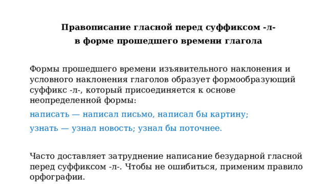 Правописание гласной перед суффиксом -л- в форме прошедшего времени глагола   Формы прошедшего времени изъявительного наклонения и условного наклонения глаголов образует формообразующий суффикс -л-, который присоединяется к основе неопределенной формы: написать — написал письмо, написал бы картину; узнать — узнал новость; узнал бы поточнее.   Часто доставляет затруднение написание безударной гласной перед суффиксом -л-. Чтобы не ошибиться, применим правило орфографии. 