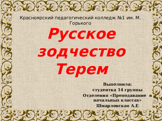 Красноярский педагогический колледж №1 им. М. Горького Русское зодчество  Терем Выполнила: студентка 14 группы Отделения «Преподавание в начальных классах» Шмарловская А.Е 