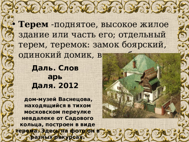 Терем  -поднятое, высокое жилое здание или часть его; отдельный терем, теремок: замок боярский, одинокий домик, в виде башни. Даль. Словарь Даля. 2012   дом-музей Васнецова, находящийся в тихом московском переулке невдалеке от Садового кольца, построен в виде терема. Здесь на фото он в разных ракурсах. 