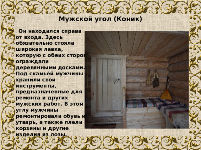  Мужской угол (Коник)    Он находился справа от входа. Здесь обязательно стояла широкая лавка, которую с обеих сторон ограждали деревянными досками. Под скамьёй мужчины хранили свои инструменты, предназначенные для ремонта и других мужских работ. В этом углу мужчины ремонтировали обувь и утварь, а также плели корзины и другие изделия из лозы. 