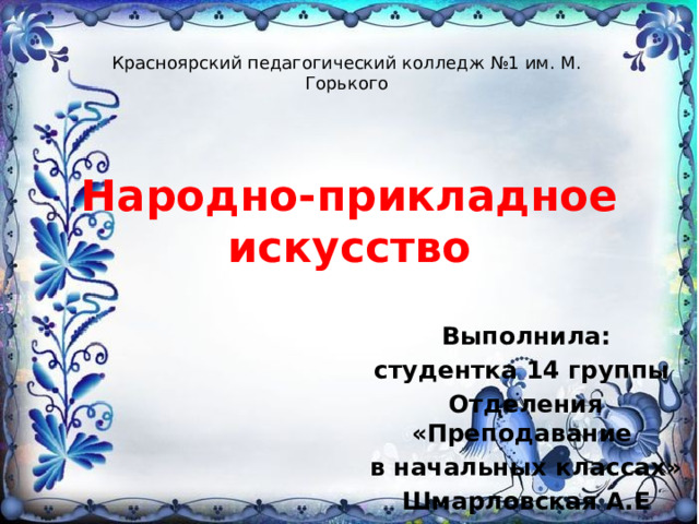 Красноярский педагогический колледж №1 им. М. Горького Народно-прикладное искусство Выполнила: студентка 14 группы Отделения «Преподавание в начальных классах» Шмарловская А.Е 