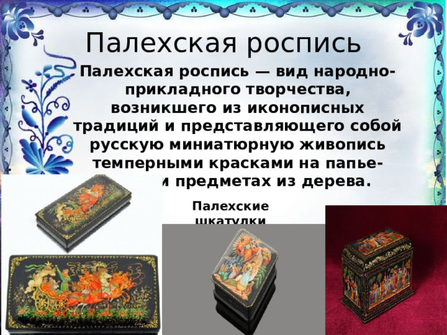 Палехская роспись Палехская роспись — вид народно-прикладного творчества, возникшего из иконописных традиций и представляющего собой русскую миниатюрную живопись темперными красками на папье-маше и предметах из дерева. Палехские шкатулки 