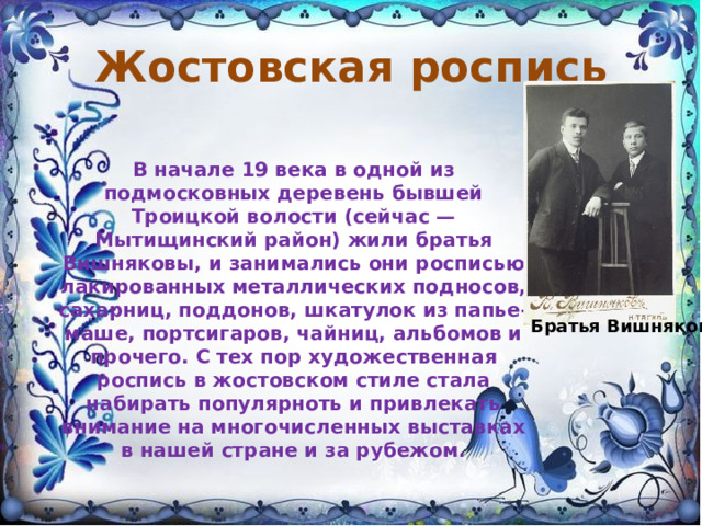 Жостовская роспись В начале 19 века в одной из подмосковных деревень бывшей Троицкой волости (сейчас — Мытищинский район) жили братья Вишняковы, и занимались они росписью лакированных металлических подносов, сахарниц, поддонов, шкатулок из папье-маше, портсигаров, чайниц, альбомов и прочего. С тех пор художественная роспись в жостовском стиле стала набирать популярноть и привлекать внимание на многочисленных выставках в нашей стране и за рубежом.    Братья Вишняковы 