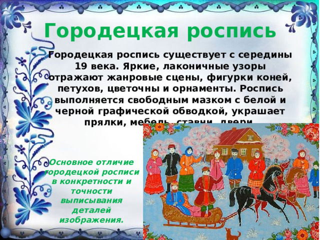 Городецкая роспись Городецкая роспись существует с середины 19 века. Яркие, лаконичные узоры отражают жанровые сцены, фигурки коней, петухов, цветочны и орнаменты. Роспись выполняется свободным мазком с белой и черной графической обводкой, украшает прялки, мебель, ставни, двери.    Основное отличие городецкой росписи в конкретности и точности выписывания деталей изображения. 