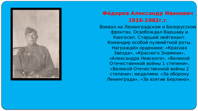 Фёдоров Александр Иванович 1916-1982г.г . Воевал на Ленинградском и Белорусском фронтах. Освобождал Варшаву и Кингесеп. Старший лейтенант. Командир особой пулемётной роты. Награждён орденами: «Красная Звезда», «Красного Знамени», «Александра Невского», «Великой Отечественной войны 1 степени», «Великой Отечественной войны 2 степени»; медалями: «За оборону Ленинграда», «За взятие Берлина». 