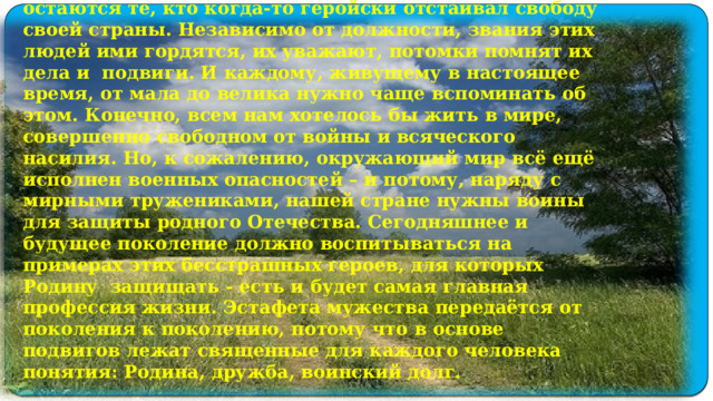 На свете есть много разных профессий: врач, строитель, учитель, водитель. Но есть одна особенная - Родину защищать. Защищать Родину - это священный долг. Века проходят, а в памяти людей остаются те, кто когда-то геройски отстаивал свободу своей страны. Независимо от должности, звания этих людей ими гордятся, их уважают, потомки помнят их дела и подвиги. И каждому, живущему в настоящее время, от мала до велика нужно чаще вспоминать об этом. Конечно, всем нам хотелось бы жить в мире, совершенно свободном от войны и всяческого насилия. Но, к сожалению, окружающий мир всё ещё исполнен военных опасностей – и потому, наряду с мирными тружениками, нашей стране нужны воины для защиты родного Отечества. Сегодняшнее и будущее поколение должно воспитываться на примерах этих бесстрашных героев, для которых Родину защищать - есть и будет самая главная профессия жизни. Эстафета мужества передаётся от поколения к поколению, потому что в основе подвигов лежат священные для каждого человека понятия: Родина, дружба, воинский долг.   