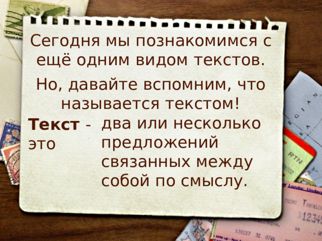 Сегодня мы познакомимся с ещё одним видом текстов. Но, давайте вспомним, что называется текстом! два или несколько предложений связанных между собой по смыслу. Текст - это 