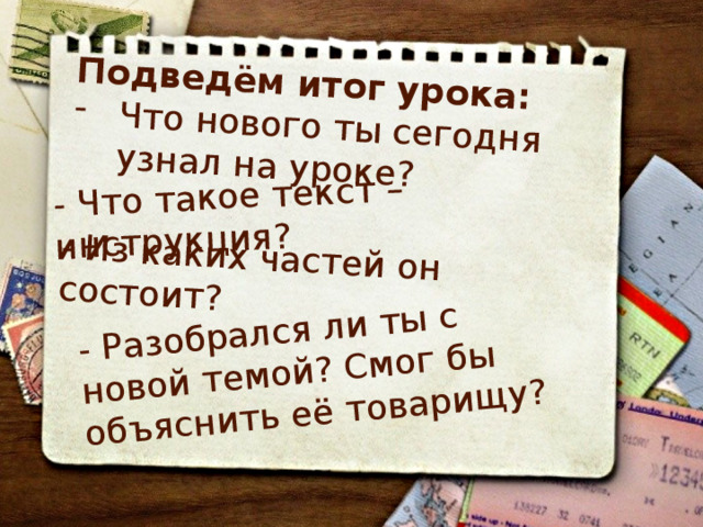 Подведём итог урока: Что нового ты сегодня узнал на уроке? - Что такое текст – инструкция? - Из каких частей он состоит? - Разобрался ли ты с новой темой? Смог бы объяснить её товарищу? 