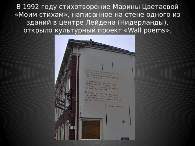 В 1992 году стихотворение Марины Цветаевой «Моим стихам», написанное на стене одного из зданий в центре Лейдена (Нидерланды), открыло культурный проект «Wall poems». 