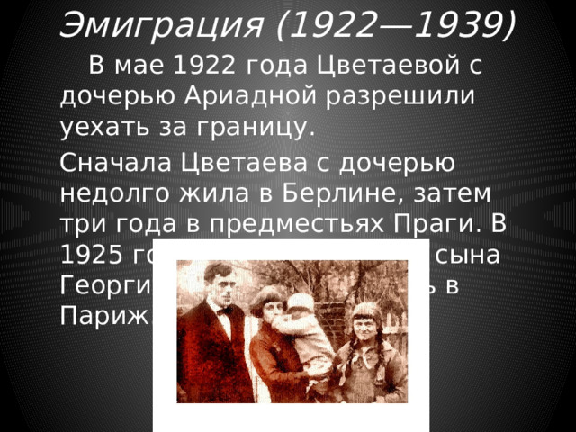 Эмиграция (1922—1939)    В мае 1922 года Цветаевой с дочерью Ариадной разрешили уехать за границу.   Сначала Цветаева с дочерью недолго жила в Берлине, затем три года в предместьях Праги. В 1925 году после рождения сына Георгия семья перебралась в Париж. 