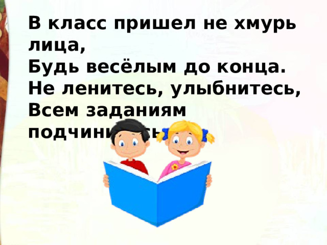 В класс пришел не хмурь лица, Будь весёлым до конца. Не ленитесь, улыбнитесь, Всем заданиям подчинитесь. 
