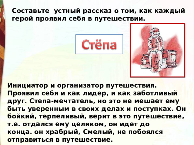 Составьте устный рассказ о том, как каждый герой проявил себя в путешествии. Инициатор и организатор путешествия. Проявил себя и как лидер, и как заботливый друг. Степа-мечтатель, но это не мешает ему быть уверенным в своих делах и поступках. Он бойкий, терпеливый, верит в это путешествие, т.е. отдался ему целиком, он идет до конца. он храбрый, Смелый, не побоялся отправиться в путешествие.   