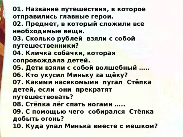 01. Название путешествия, в которое отправились главные герои. 02. Предмет, в который сложили все необходимые вещи. 03. Сколько рублей взяли с собой путешественники? 04. Кличка собачки, которая сопровождала детей. 05. Дети взяли с собой волшебный ….. 06. Кто укусил Миньку за щёку? 07. Какими насекомыми пугал Стёпка детей, если они прекратят путешествовать? 08. Стёпка лёг спать ногами ….. 09. С помощью чего собирался Стёпка добыть огонь? 10. Куда упал Минька вместе с мешком? 