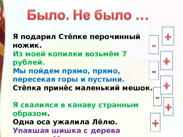 Я подарил Стёпке перочинный ножик. Из моей копилки возьмём 7 рублей. Мы пойдем прямо, прямо, пересекая горы и пустыни. Стёпка принёс маленький мешок.  Я свалился в канаву странным образом . Одна оса ужалила Лёлю. Упавшая шишка с дерева напугала Миньку. Тузик бежал за телегой целый час. 
